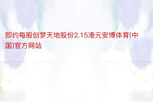 即约每股创梦天地股份2.15港元安博体育(中国)官方网站