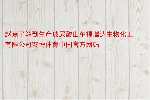 赵燕了解到生产玻尿酸山东福瑞达生物化工有限公司安博体育中国官方网站